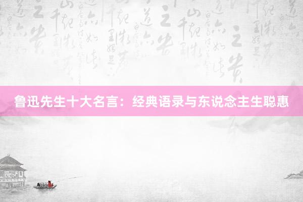 鲁迅先生十大名言：经典语录与东说念主生聪惠